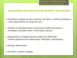 ESTRATÉGIAS DE PROJETO PARA RETROFIT DE EDIFÍCIOS
 Considerar exigências dos usuários, do clima, o edifício existente e
o seu desempenho ao longo do ano;
 Analisar novas demandas e possíveis conflitos (acústica x
ventilação, proteção solar x iluminação natural);
 Diagnosticar condições atuais (visitas em diferentes
horários,desenhos de observação, medições, simulações);
 Estudar alternativas;
 Escolher a melhor solução.
RETROFIT/ REABILITAÇÃO
Edifícios e áreas urbanas
 