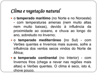 Clima e vegetação naturalO estado do tempo influencia a vida das pessoas e por isso é importante conhecer a sua variação ao longo do ano. A temperatura, a precipitação e o vento são os três elementos principais para caracterizar o estado do tempo. A repetição ao longo de vários anos do mesmo tipo de estados do tempo permite-nos determinar o clima de uma região. Clima da Península IbéricaAs zonas mais quentes do planeta situam-se próximas do equador e as zonas mais frias próximas dos pólos; A Península Ibérica situa-se numa zona climática temperada, mas, dentro dela própria, existem áreas climáticas com diferenças entre si;