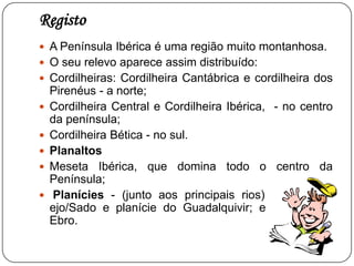  O relevo na Península IbéricaA Península Ibérica é uma região com um relevo bastante acentuado     As principais formas de relevo que apresenta são:Montanhas - Cordilheira Cantábrica  e os Pirenéus, a norte;Cordilheira Central e Cordilheira Ibérica, no centro;Cordilheira Bética, no sul;Planaltos - Meseta Ibérica, que domina todo o centro da Península; Planícies - planície do Tejo/Sadoplanície do Guadalquivir; planície do Ebro.