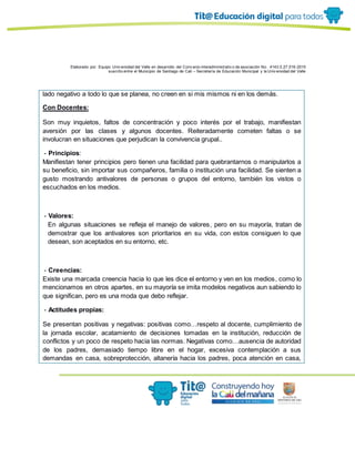 Elaborado por: Equipo Univ ersidad del Valle en desarrollo del Conv enio interadministrativ o de asociación No. 4143.0.27.016-2015
suscrito entre el Municipio de Santiago de Cali – Secretaría de Educación Municipal y la Univ ersidad del Valle
lado negativo a todo lo que se planea, no creen en si mis mismos ni en los demás.
Con Docentes:
Son muy inquietos, faltos de concentración y poco interés por el trabajo, manifiestan
aversión por las clases y algunos docentes. Reiteradamente cometen faltas o se
involucran en situaciones que perjudican la convivencia grupal..
- Principios:
Manifiestan tener principios pero tienen una facilidad para quebrantarnos o manipularlos a
su beneficio, sin importar sus compañeros, familia o institución una facilidad. Se sienten a
gusto mostrando antivalores de personas o grupos del entorno, también los vistos o
escuchados en los medios.
- Valores:
En algunas situaciones se refleja el manejo de valores, pero en su mayoría, tratan de
demostrar que los antivalores son prioritarios en su vida, con estos consiguen lo que
desean, son aceptados en su entorno, etc.
- Creencias:
Existe una marcada creencia hacia lo que les dice el entorno y ven en los medios, como lo
mencionamos en otros apartes, en su mayoría se imita modelos negativos aun sabiendo lo
que significan, pero es una moda que debo reflejar.
- Actitudes propias:
Se presentan positivas y negativas: positivas como…respeto al docente, cumplimiento de
la jornada escolar, acatamiento de decisiones tomadas en la institución, reducción de
conflictos y un poco de respeto hacia las normas. Negativas como…ausencia de autoridad
de los padres, demasiado tiempo libre en el hogar, excesiva contemplación a sus
demandas en casa, sobreprotección, altanería hacia los padres, poca atención en casa,
 