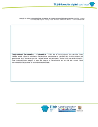 Elaborado por: Equipo Univ ersidad del Valle en desarrollo del Conv enio interadministrativ o de asociación No. 4143.0.27.016-2015
suscrito entre el Municipio de Santiago de Cali – Secretaría de Educación Municipal y la Univ ersidad del Valle
Conocimiento Tecnológico - Pedagógico (TPK): Es el conocimiento que permite tener
claridad sobre cómo un recurso o herramienta tecnológica se convierte en un instrumento de
aprendizaje. Aquí se debe mostrar claridad sobre las ventajas y limitaciones de la herramienta.
Debe argumentarse porqué el uso del recurso o herramienta en pro de ser usado como
instrumento que potencie la enseñanza-aprendizaje.
 