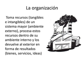 La organización
Toma recursos (tangibles
e intangibles) de un
sistema mayor (ambiente
externo), procesa estos
recursos dentro de su
ambiente interno y los
devuelve al exterior en
forma de resultados
(bienes, servicios, ideas)
 