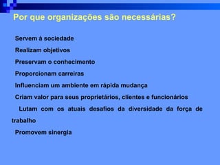 Por que organizações são necessárias?   Servem à sociedade   Realizam objetivos   Preservam o conhecimento   Proporcionam carreiras   Influenciam um ambiente em rápida mudança   Criam valor para seus   proprietários, clientes e funcionários   Lutam com os atuais desafios da diversidade da força de trabalho   Promovem sinergia  