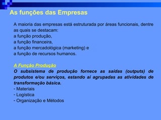 As funções das Empresas A maioria das empresas está estruturada por áreas funcionais, dentre as quais se destacam:  a função produção,  a função financeira,  a função mercadológica (marketing) e  a função de recursos humanos.  A Função Produção O subsistema de produção fornece as saídas (outputs) de produtos e/ou serviços, estando aí agrupadas as atividades de transformação básica.   Materiais Logística Organização e Métodos 