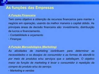 As funções das Empresas A Função Financeira Tem como objetivo a obtenção de recursos financeiros para manter o negócio em operação, usando da melhor maneira o capital obtido. As principais áreas de decisão financeira são: investimento, distribuição de lucros e financiamento.  Contabilidade e orçamento Finanças   A Função Mercadológica (Marketing) As atividades de marketing contribuem para determinar as necessidades e os desejos do consumidor e as formas de atendê-lo por meio de produtos e/ou serviços que o satisfaçam. O objetivo maior da função de marketing é levar o consumidor à repetição da compra do produto e/ou do serviço. Marketing e vendas   