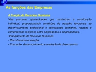 As funções das Empresas A Função de Recursos Humanos Visa promover oportunidades que maximizem a contribuição individual, proporcionando condições de trabalho favoráveis ao desenvolvimento profissional e estimulando confiança, respeito e compreensão recíproca entre empregados e empregadores.   Planejamento de Recursos Humanos   Recrutamento e seleção   Educação, desenvolvimento e avaliação de desempenho   