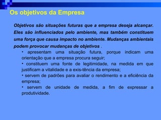 Os objetivos da Empresa Objetivos são situações futuras que a empresa deseja alcançar. Eles são influenciados pelo ambiente, mas também constituem uma força que causa impacto no ambiente. Mudanças ambientais podem provocar mudanças de objetivos  . apresentam uma situação futura, porque indicam uma orientação que a empresa procura seguir; constituem uma fonte de legitimidade, na medida em que justificam a vitalidade e a exis­tência da empresa; servem de padrões para avaliar o rendimento e a eficiência da empresa; servem de unidade de medida, a fim de expressar a produtividade. 