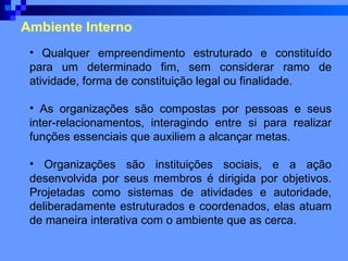 Ambiente Interno Qualquer empreendimento estruturado e constituído para um determinado fim, sem considerar ramo de atividade, forma de constituição legal ou finalidade. As organizações são compostas por pessoas e seus inter-relacionamentos, interagindo entre si para realizar funções essenciais que auxiliem a alcançar metas. Organizações são instituições sociais, e a ação desenvolvida por seus membros é dirigida por objetivos. Projetadas como sistemas de atividades e autoridade, deliberadamente estruturados e coordenados, elas atuam de maneira interativa com o ambiente que as cerca.  