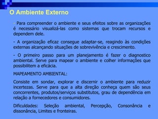 O Ambiente Externo Para compreender o ambiente e seus efeitos sobre as organizações é necessário visualizá-las como sistemas que trocam recursos e dependem dele. A organização eficaz consegue adaptar-se, reagindo às condições externas alcançando situações de sobrevivência e crescimento. O primeiro passo para um planejamento é fazer o diagnostico ambiental. Serve para mapear o ambiente e colher informações que possibilitem a eficácia. MAPEAMENTO AMBIENTAL: Consiste em sondar, explorar e discernir o ambiente para reduzir incertezas. Serve para que a alta direção conheça quem são seus concorrentes, produtos/serviços substitutos, grau de dependência em relação a fornecedores e consumidores. Dificuldades: Seleção ambiental, Percepção, Consonância e dissonância, Limites e fronteiras. 