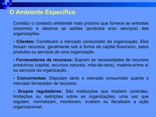 O Ambiente Específico Constitui o contexto ambiental mais próximo que fornece as entradas (insumos) e absorve as saídas (produtos e/ou serviços) das organizações.  - Clientes:  Constituem o mercado consumidor da organização. Eles trocam recursos, geralmente sob a forma de capital financeiro, pelos produtos ou serviços de uma organização  - Fornecedores de recursos:  Suprem as necessidades de recursos produtivos (capital, recursos naturais, mão-de-obra), matéria-prima e/ou serviços da organização.  - Concorrentes:  Disputam tanto o mercado consumidor quanto o mercado fornecedor de recursos.  - Grupos reguladores:  São instituições que impõem controles, limitações ou restrições sobre as organizações, uma vez que regulam, normalizam, monitoram, avaliam ou fiscalizam a ação organizacional. 