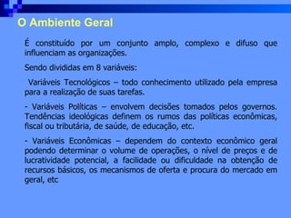 O Ambiente Geral É constituído por um conjunto amplo, complexo e difuso que influenciam as organizações. Sendo divididas em 8 variáveis: Variáveis Tecnológicos – todo conhecimento utilizado pela empresa para a realização de suas tarefas. Variáveis Políticas – envolvem decisões tomados pelos governos. Tendências ideológicas definem os rumos das políticas econômicas, fiscal ou tributária, de saúde, de educação, etc. Variáveis Econômicas – dependem do contexto econômico geral podendo determinar o volume de operações, o nível de preços e de lucratividade potencial, a facilidade ou dificuldade na obtenção de recursos básicos, os mecanismos de oferta e procura do mercado em geral, etc 
