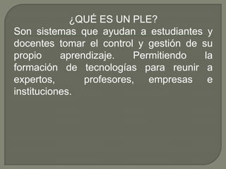 ¿QUÉ ES UN PLE?
Son sistemas que ayudan a estudiantes y
docentes tomar el control y gestión de su
propio aprendizaje. Permitiendo la
formación de tecnologías para reunir a
expertos, profesores, empresas e
instituciones.
 