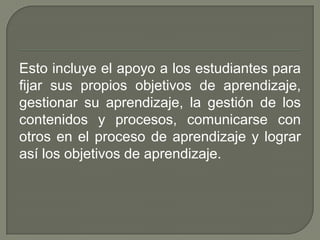 Esto incluye el apoyo a los estudiantes para
fijar sus propios objetivos de aprendizaje,
gestionar su aprendizaje, la gestión de los
contenidos y procesos, comunicarse con
otros en el proceso de aprendizaje y lograr
así los objetivos de aprendizaje.
 