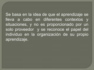 Se basa en la idea de que el aprendizaje se
lleva a cabo en diferentes contextos y
situaciones, y no es proporcionado por un
solo proveedor y se reconoce el papel del
individuo en la organización de su propio
aprendizaje.
 