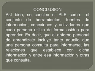 CONCLUSIÓN
Así bien, se concibe el PLE como el
conjunto de herramientas, fuentes de
información, conexiones y actividades que
cada persona utiliza de forma asidua para
aprender. Es decir, que el entorno personal
de aprendizaje incluye tanto aquello que
una persona consulta para informarse, las
relaciones que establece con dicha
información y entre esa información y otras
que consulta.
 