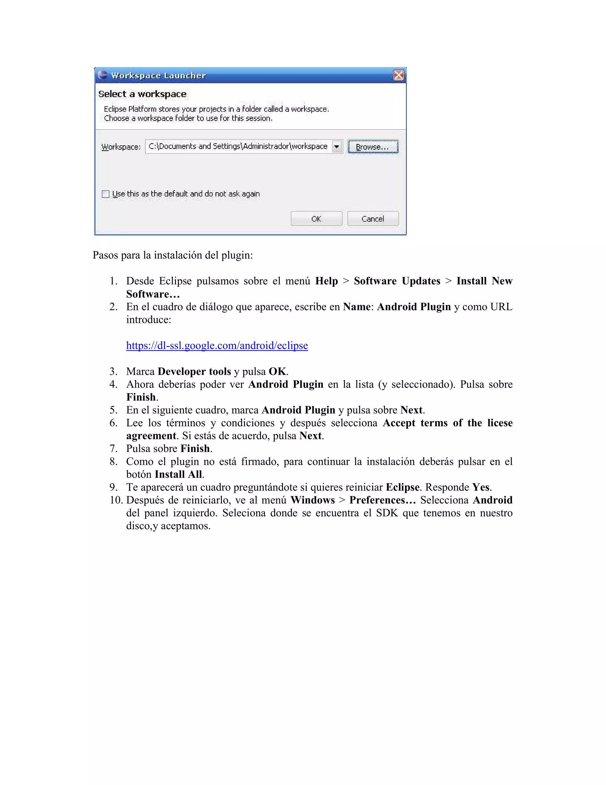 Pasos para la instalación del plugin:

   1. Desde Eclipse pulsamos sobre el menú Help > Software Updates > Install New
      Software…
   2. En el cuadro de diálogo que aparece, escribe en Name: Android Plugin y como URL
      introduce:

       https://dl-ssl.google.com/android/eclipse

   3. Marca Developer tools y pulsa OK.
   4. Ahora deberías poder ver Android Plugin en la lista (y seleccionado). Pulsa sobre
       Finish.
   5. En el siguiente cuadro, marca Android Plugin y pulsa sobre Next.
   6. Lee los términos y condiciones y después selecciona Accept terms of the licese
       agreement. Si estás de acuerdo, pulsa Next.
   7. Pulsa sobre Finish.
   8. Como el plugin no está firmado, para continuar la instalación deberás pulsar en el
       botón Install All.
   9. Te aparecerá un cuadro preguntándote si quieres reiniciar Eclipse. Responde Yes.
   10. Después de reiniciarlo, ve al menú Windows > Preferences… Selecciona Android
       del panel izquierdo. Seleciona donde se encuentra el SDK que tenemos en nuestro
       disco,y aceptamos.
 