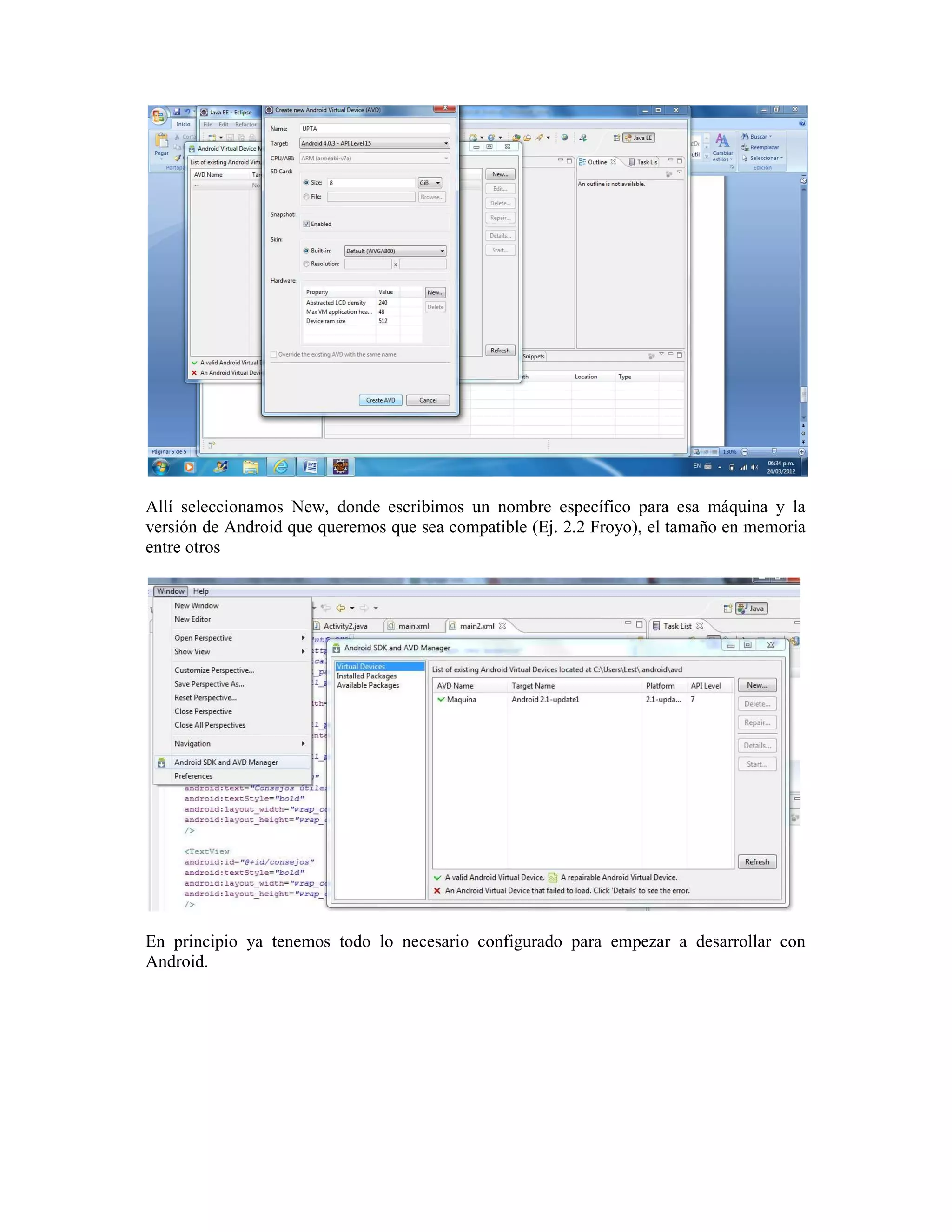 Allí seleccionamos New, donde escribimos un nombre específico para esa máquina y la
versión de Android que queremos que sea compatible (Ej. 2.2 Froyo), el tamaño en memoria
entre otros




En principio ya tenemos todo lo necesario configurado para empezar a desarrollar con
Android.
 