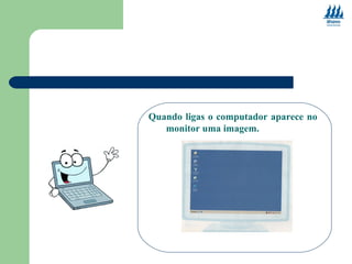 Quando ligas o computador aparece no 
monitor uma imagem. 
 