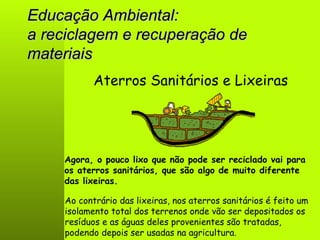 Educação Ambiental: a reciclagem e recuperação de materiais Aterros Sanitários e Lixeiras Agora, o pouco lixo que não pode ser reciclado vai para os aterros sanitários, que são algo de muito diferente das lixeiras. Ao contrário das lixeiras, nos aterros sanitários é feito um isolamento total dos terrenos onde vão ser depositados os resíduos e as águas deles provenientes são tratadas, podendo depois ser usadas na agricultura. 