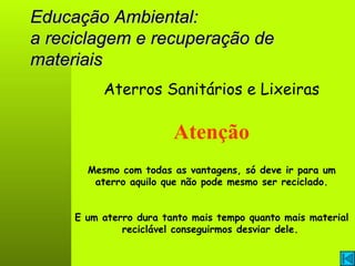 Educação Ambiental: a reciclagem e recuperação de materiais Aterros Sanitários e Lixeiras Atenção E um aterro dura tanto mais tempo quanto mais material reciclável conseguirmos desviar dele.   Mesmo com todas as vantagens, só deve ir para um aterro aquilo que não pode mesmo ser reciclado. 