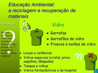 Educação Ambiental: a reciclagem e recuperação de materiais ? Vidro Garrafas Loiças e cerâmicas Sabias que: Por cada tonelada de vidro velho incluída no fabrico de vidro poupam-se 1,2 toneladas de matérias primas originais? Frascos e boiões de vidro Garrafões de vidro Vidros farmacêuticos e de hospital Tampas e rolhas Vidros especiais (cristal, pirex, espelhos, lâmpadas) 