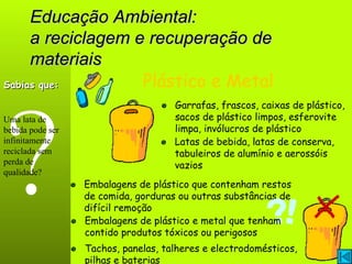 Educação Ambiental: a reciclagem e recuperação de materiais ? Plástico e Metal Garrafas, frascos, caixas de plástico, sacos de plástico limpos, esferovite limpa, invólucros de plástico Embalagens de plástico que contenham restos de comida, gorduras ou outras substâncias de difícil remoção Sabias que: Uma lata de bebida pode ser infinitamente reciclada sem perda de qualidade? Latas de bebida, latas de conserva, tabuleiros de alumínio e aerossóis vazios Tachos, panelas, talheres e electrodomésticos, pilhas e baterias Embalagens de plástico e metal que tenham contido produtos tóxicos ou perigosos 