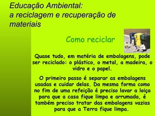 Educação Ambiental: a reciclagem e recuperação de materiais Quase tudo, em matéria de embalagens, pode ser reciclado: o plástico, o metal, a madeira, o vidro e o papel. Como reciclar O primeiro passo é separar as embalagens usadas e cuidar delas. Da mesma forma como no fim de uma refeição é preciso lavar a loiça para que a casa fique limpa e arrumada, é também preciso tratar das embalagens vazias para que a Terra fique limpa.   