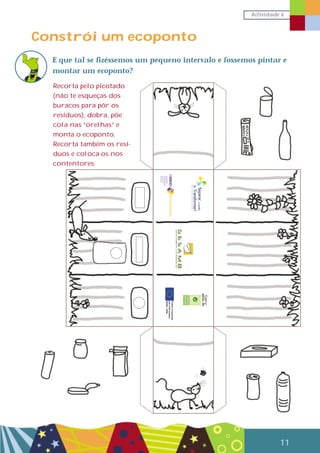 Actividade 6
11
Constrói um ecoponto
E que tal se fizéssemos um pequeno intervalo e fossemos pintar e
montar um ecoponto?
Recorta pelo picotado
(não te esqueças dos
buracos para pôr os
resíduos), dobra, põe
cola nas “orelhas” e
monta o ecoponto.
Recorta também os resí-
duos e coloca-os nos
contentores.
Como
apoiode
 