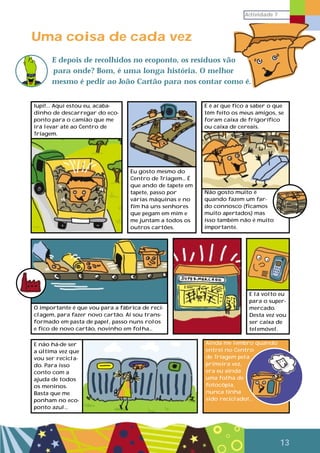 Actividade 7
13
Uma coisa de cada vez
E depois de recolhidos no ecoponto, os resíduos vão
para onde? Bom, é uma longa história. O melhor
mesmo é pedir ao João Cartão para nos contar como é.
Iupi!... Aqui estou eu, acaba-
dinho de descarregar do eco-
ponto para o camião que me
irá levar até ao Centro de
Triagem.
Eu gosto mesmo do
Centro de Triagem… É
que ando de tapete em
tapete, passo por
várias máquinas e no
fim há uns senhores
que pegam em mim e
me juntam a todos os
outros cartões.
E é aí que fico a saber o que
têm feito os meus amigos, se
foram caixa de frigorífico
ou caixa de cereais.
Não gosto muito é
quando fazem um far-
do connosco (ficamos
muito apertados) mas
isso também não é muito
importante.
O importante é que vou para a fábrica de reci-
clagem, para fazer novo cartão. Aí sou trans-
formado em pasta de papel, passo nuns rolos
e fico de novo cartão, novinho em folha…
E lá volto eu
para o super-
mercado.
Desta vez vou
ser caixa de
telemóvel.
Ainda me lembro quando
entrei no Centro
de Triagem pela
primeira vez,
era eu ainda
uma folha de
fotocópia,
nunca tinha
sido reciclado!...
E não há-de ser
a última vez que
vou ser recicla-
do. Para isso
conto com a
ajuda de todos
os meninos.
Basta que me
ponham no eco-
ponto azul…
 