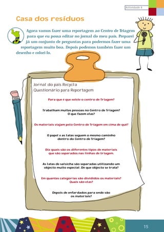 Actividade 8
15
Casa dos resíduos
Agora vamos fazer uma reportagem ao Centro de Triagem
para que eu possa editar no jornal do meu país. Preparei
já um conjunto de perguntas para podermos fazer uma
reportagem muito boa. Depois podemos também fazer um
desenho e colori-lo.
Jornal do país Recycla
Questionário para Reportagem
Para que é que existe o centro de Triagem?
Trabalham muitas pessoas no Centro de Triagem?
O que fazem elas?
Os materiais viajam pelo Centro de Triagem em cima de quê?
O papel e as latas seguem o mesmo caminho
dentro do Centro de Triagem?
Diz quais são os diferentes tipos de materiais
que são separados nas linhas de triagem.
As latas de salsicha são separadas utilizando um
objecto muito especial. De que objecto se trata?
Em quantas categorias são divididos os materiais?
Quais são elas?
Depois de enfardados para onde vão
os materiais?
 