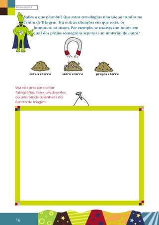 Actividade 8
16
Sabes o que descobri? Que estas tecnologias não são só usadas no
Centro de Triagem. Há outras situações em que vocês, os
humanos, as usam. Por exemplo, se usasses um íman, em
qual dos pratos conseguias separar um material do outro?
cerais e terra vidro e terra pregos e terra
Usa esta área para colar
fotografias, fazer um desenho
ou uma banda desenhada do
Centro de Triagem
 