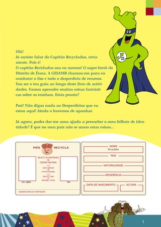 Olá!
Já ouviste falar do Capitão Recycladus, certa-
mente. Pois é!
O capitão Recicladus sou eu mesmo! O super-herói do
Distrito de Évora. A GESAMB chamou-me para eu
combater o lixo e todo o desperdício de recursos.
Vou ser o teu guia ao longo deste livro de activi-
dades. Vamos aprender muitas coisas fantásti-
cas sobre os resíduos. Estás pronto?
Psst! Não digas nada ao Desperdicius que eu
estou aqui! Ainda o havemos de apanhar.
Já agora, podes dar-me uma ajuda a preencher o meu bilhete de iden-
tidade? É que no meu país não se usam estas coisas...
1
PAÍS RECYCLA
Recycladus
NOME
PAIS
NATURALIDADE
RESIDÊNCIA
DATA DE NASCIMENTO ALTURA
BILHETE DE IDENTIDADE
DE
CIDADÃO NACIONAL
CARTE DÍDENTIÉ
DE
CITOYEN NATIONAL
IDENTITY CARD
OF
NATIONAL CITIZEN
ASSINATURA DO PORTADOR
imp. digital foto
 