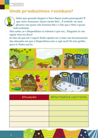 Actividade 1
2
Onde produzimos resíduos?
Sabes que quando cheguei à Terra fiquei muito preocupado? É
que vocês, humanos, fazem muito lixo!... É verdade, no meu
planeta nós quase não fazemos lixo e o lixo que é feito é quase
todo reciclado.
Mas sabes, se o Desperdicius cá estivesse é que era… Ninguém ia con-
seguir viver na Terra!
Já viste do que ele é capaz? Podes ajudar-me a fazer um levantamento
das situações em que o Desperdicius está a agir mal? Fiz esta grelha
para ti. Podes usá-la.
Situação Alternativa correcta
 