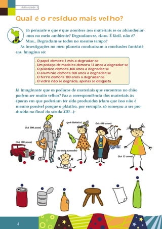 Actividade 3
4
Qual é o resíduo mais velho?
Já pensaste o que é que acontece aos materiais se os abandonar-
mos no meio ambiente? Degradam-se, claro. É fácil, não é?
Mas… Degradam-se todos no mesmo tempo?
As investigações no meu planeta conduziram a conclusões fantásti-
cas. Imagina só:
Já imaginaste que os pedaços de materiais que encontras no chão
podem ser muito velhos? Faz a correspondência dos materiais às
épocas em que poderiam ter sido produzidos (claro que isso não é
mesmo possível porque o plástico, por exemplo, só começou a ser pro-
duzido no final do século XIX!...):
. O papel demora 1 mês a degradar-se
. Um pedaço de madeira demora 13 anos a degradar-se
. O plástico demora 400 anos a degradar-se
. O alumínio demora 500 anos a degradar-se
. O ferro demora 100 anos a degradar-se
. O vidro não se degrada, apenas se desgasta
(há 100 anos)
(pré-história)
(há 13 anos)
(há 500 anos)
(há 400 anos)
(no mês passado)
 