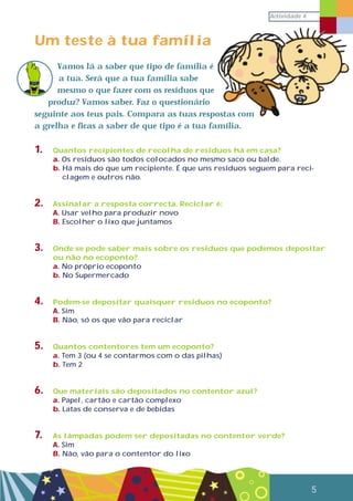Actividade 4
5
Um teste à tua família
Vamos lá a saber que tipo de família é
a tua. Será que a tua família sabe
mesmo o que fazer com os resíduos que
produz? Vamos saber. Faz o questionário
seguinte aos teus pais. Compara as tuas respostas com
a grelha e ficas a saber de que tipo é a tua família.
1. Quantos recipientes de recolha de resíduos há em casa?
a. Os resíduos são todos colocados no mesmo saco ou balde.
b. Há mais do que um recipiente. É que uns resíduos seguem para reci-
clagem e outros não.
2. Assinalar a resposta correcta. Reciclar é:
A. Usar velho para produzir novo
B. Escolher o lixo que juntamos
3. Onde se pode saber mais sobre os resíduos que podemos depositar
ou não no ecoponto?
a. No próprio ecoponto
b. No Supermercado
4. Podem-se depositar quaisquer resíduos no ecoponto?
A. Sim
B. Não, só os que vão para reciclar
5. Quantos contentores tem um ecoponto?
a. Tem 3 (ou 4 se contarmos com o das pilhas)
b. Tem 2
6. Que materiais são depositados no contentor azul?
a. Papel, cartão e cartão complexo
b. Latas de conserva e de bebidas
7. As lâmpadas podem ser depositadas no contentor verde?
A. Sim
B. Não, vão para o contentor do lixo
 