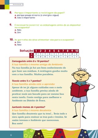 Actividade 4
6
8. Porque é importante a reciclagem do papel?
a. porque poupa árvores (e energia e água)
B. não é importante
9. É necessário escorrer as embalagens antes de as depositar
no ecoponto?
a. Não
b. Sim
10. As garrafas do óleo alimentar vão para o ecoponto?
a. Sim
b. Não
Conseguiste entre 8 e 10 pontos?
A tua família é mesmo amiga do Ambiente
Na tua família já há um bom conhecimento do
que fazer aos resíduos. A reciclagem ganha muito
com a tua família. Muitos parabéns.
Tiveste entre 5 e 7 pontos?
A tua família ainda está a aprender
Apesar de ter já alguns cuidados com o meio
ambiente, a tua família precisa ainda de
praticar mais um bocado para ser mesmo boa
nesta tarefa. Conto contigo para melhorar o
Ambiente no Distrito de Évora.
Juntaste menos de 4 pontos?
A tua família é mesmo desatenta
Que família desatenta que tu tens!... Terás todo o
meu apoio para ensinar os teus pais e irmãos. Só
assim teremos o Ambiente que merecemos.
Boa sorte!
1
0A 1 1 0 1 1 0 1 0 0
1B 0 0 1 0 0 1 0 1 1
2 3 4 5 6 7 8 9 10Solução
 