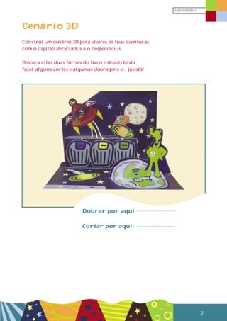 Actividade 5
7
Cenário 3D
Constrói um cenário 3D para viveres as tuas aventuras
com o Capitão Recycladus e o Desperdicius.
Destaca estas duas folhas do livro e depois basta
fazer alguns cortes e algumas dobragens e... já está!
Dobrar por aqui
Cortar por aqui
 