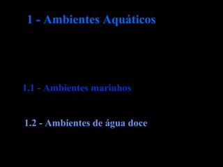 Os ambientes aquáticos ocupam a maior
parte da superfície da Terra e incluem:
1.1 - Ambientes marinhos
1.2 - Ambientes de água doce
1 - Ambientes Aquáticos
 