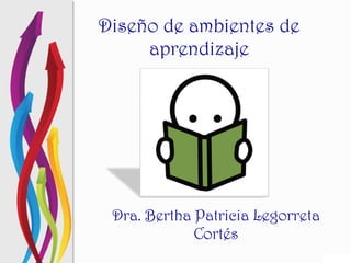 Diseño de ambientes de aprendizaje Dra. Bertha Patricia Legorreta Cortés 