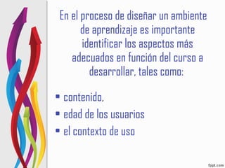 En el proceso de diseñar un ambiente de aprendizaje es importante identificar los aspectos más adecuados en función del curso a desarrollar, tales como:  contenido,  edad de los usuarios  el contexto de uso 