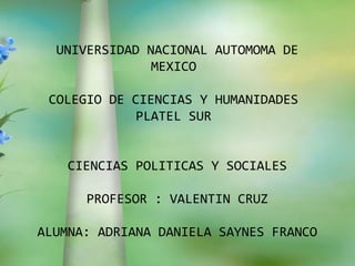 UNIVERSIDAD NACIONAL AUTOMOMA DE
               MEXICO

 COLEGIO DE CIENCIAS Y HUMANIDADES
             PLATEL SUR


    CIENCIAS POLITICAS Y SOCIALES

      PROFESOR : VALENTIN CRUZ

ALUMNA: ADRIANA DANIELA SAYNES FRANCO
 