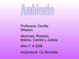 Ambiente Profesora: Cecilia Wharen Alumnas :Rosario, Melina, Camila y Julieta Año:1° A ESB  Asignatura: Cs Sociales 