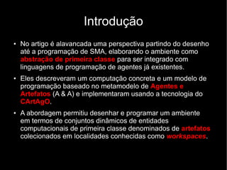 Introdução
● No artigo é alavancada uma perspectiva partindo do desenho
até a programação de SMA, elaborando o ambiente como
abstração de primeira classe para ser integrado com
linguagens de programação de agentes já existentes.
● Eles descreveram um computação concreta e um modelo de
programação baseado no metamodelo de Agentes e
Artefatos (A & A) e implementaram usando a tecnologia do
CArtAgO.
● A abordagem permitiu desenhar e programar um ambiente
em termos de conjuntos dinâmicos de entidades
computacionais de primeira classe denominados de artefatos
colecionados em localidades conhecidas como workspaces.
 