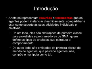 Introdução
● Artefatos representam recursos e ferramentas que os
agentes podem instanciar dinamicamente, compartilhar e
usar como suporte às suas atividades individuais e
coletivas.
– De um lado, eles são abstrações de primeira classe
para projetistas e programadores de SMA, quem
define os tipos de artefatos, sua estrutura e
comportamento.
– De outro lado, são entidades de primeira classe do
mundo de agentes, que percebe agentes, usa,
compõe e manipula como tal.
 