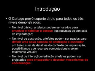 Introdução
● O Cartago provê suporte direto para todos os três
níveis demonstrados;
– No nível básico, artefatos podem ser usados para
envolver e habilitar o acesso aos recursos do contexto
de implantação;
– No nível de abstração, artefatos podem ser usados para
definir uma nova camada de abstração e esconder
um baixo nível de detalhes do contexto de implantação,
possibilitando que recursos computacionais sejam
totalmente virtuais;
– No nível de interação/mediação artefatos podem ser
projetados para encapsular e decretar mecanismos de
coordenação;
 