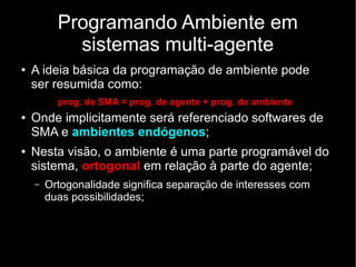 Programando Ambiente em
sistemas multi-agente
● A ideia básica da programação de ambiente pode
ser resumida como:
prog. de SMA = prog. de agente + prog. de ambiente
● Onde implicitamente será referenciado softwares de
SMA e ambientes endógenos;
● Nesta visão, o ambiente é uma parte programável do
sistema, ortogonal em relação à parte do agente;
– Ortogonalidade significa separação de interesses com
duas possibilidades;
 