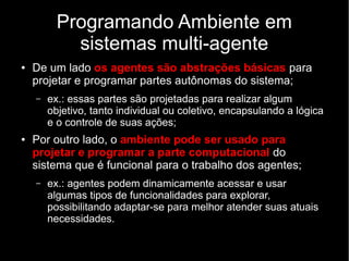 Programando Ambiente em
sistemas multi-agente
● De um lado os agentes são abstrações básicas para
projetar e programar partes autônomas do sistema;
– ex.: essas partes são projetadas para realizar algum
objetivo, tanto individual ou coletivo, encapsulando a lógica
e o controle de suas ações;
● Por outro lado, o ambiente pode ser usado para
projetar e programar a parte computacional do
sistema que é funcional para o trabalho dos agentes;
– ex.: agentes podem dinamicamente acessar e usar
algumas tipos de funcionalidades para explorar,
possibilitando adaptar-se para melhor atender suas atuais
necessidades.
 