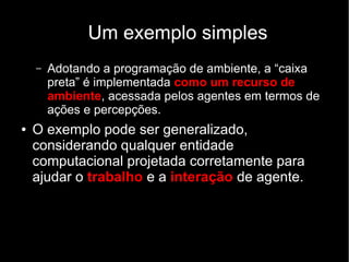 Um exemplo simples
– Adotando a programação de ambiente, a “caixa
preta” é implementada como um recurso de
ambiente, acessada pelos agentes em termos de
ações e percepções.
● O exemplo pode ser generalizado,
considerando qualquer entidade
computacional projetada corretamente para
ajudar o trabalho e a interação de agente.
 