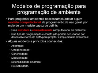 Modelos de programação para
programação de ambiente
● Para programar ambientes necessitamos adotar algum
modelo computacional de programação de uso geral, por
meio de um modelo capaz de definir:
– Uma estrutura e comportamento computacional do ambiente;
– Que tipo de programação e construção podem ser usados por
desenvolvedores de SMA para projetar e implementar ambientes;
● Alguns modelos e princípios conhecidos:
– Abstração;
– Ortogonalidade;
– Generalidade;
– Modularidade;
– Extensibilidade dinâmica;
– Reusabilidade.
 