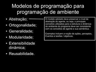 Modelos de programação para
programação de ambiente
● Abstração;
● Ortogonalidade;
● Generalidade;
● Modularidade;
● Extensibilidade
dinâmica;
● Reusabilidade.
O modelo adotado deve preservar o nível de
abstração do agente, ou seja, o principais
conceitos utilizados para a estrutura e dinâmica
do ambiente do programa deve ser consistente
com os conceitos de agente e sua semântica.
Exemplos incluem a noção de ações, perceptos,
Eventos e tarefas / objetivos.
 